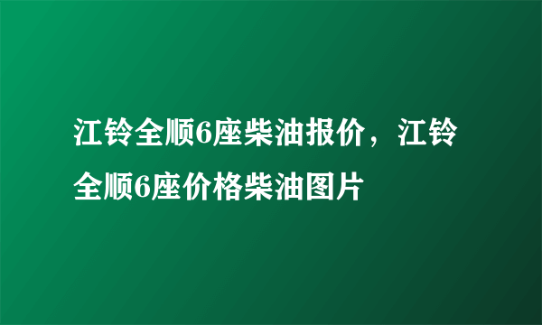 江铃全顺6座柴油报价，江铃全顺6座价格柴油图片