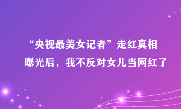 “央视最美女记者”走红真相曝光后，我不反对女儿当网红了