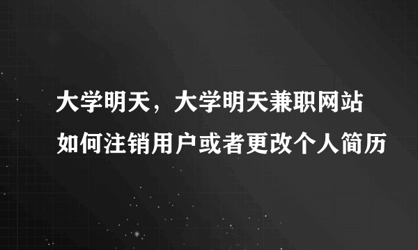 大学明天，大学明天兼职网站如何注销用户或者更改个人简历