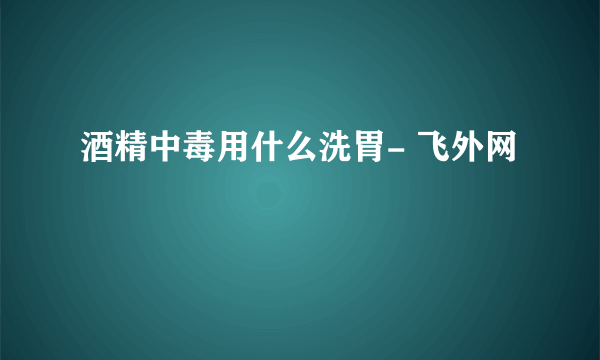 酒精中毒用什么洗胃- 飞外网