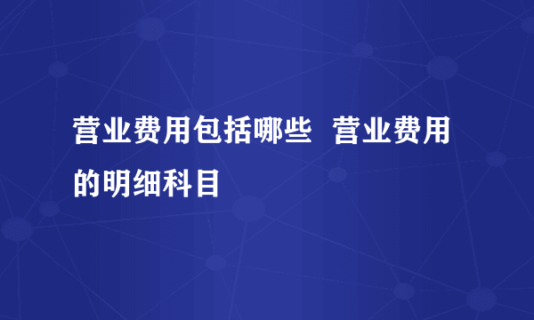 营业费用包括哪些  营业费用的明细科目