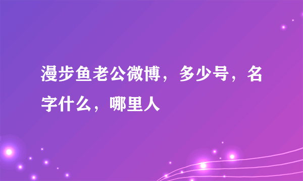 漫步鱼老公微博，多少号，名字什么，哪里人