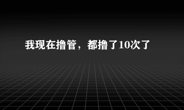 我现在撸管，都撸了10次了