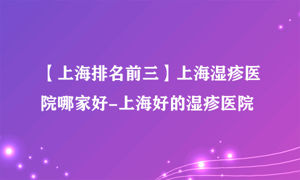 【上海排名前三】上海湿疹医院哪家好-上海好的湿疹医院