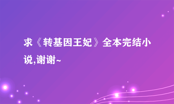 求《转基因王妃》全本完结小说,谢谢~