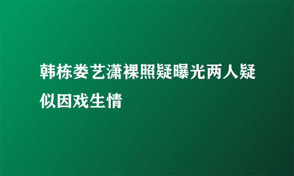 韩栋娄艺潇裸照疑曝光两人疑似因戏生情