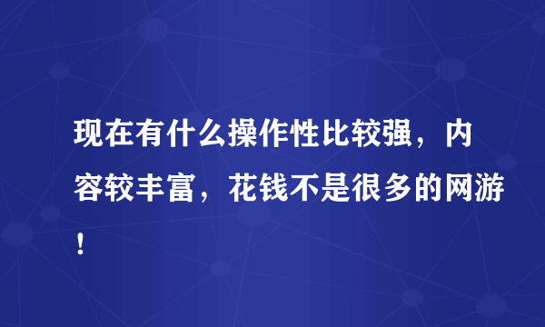 现在有什么操作性比较强，内容较丰富，花钱不是很多的网游！