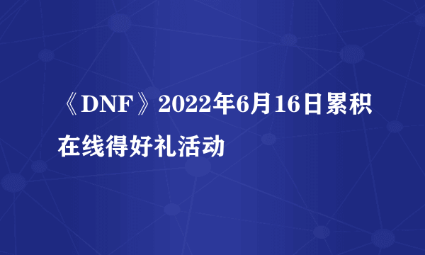 《DNF》2022年6月16日累积在线得好礼活动