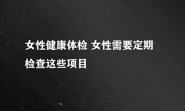 女性健康体检 女性需要定期检查这些项目