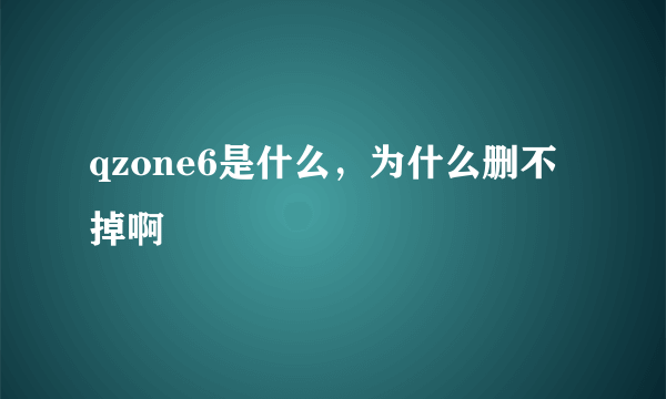 qzone6是什么，为什么删不掉啊