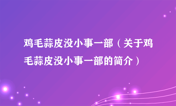 鸡毛蒜皮没小事一部（关于鸡毛蒜皮没小事一部的简介）