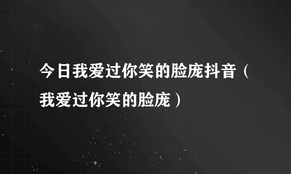 今日我爱过你笑的脸庞抖音（我爱过你笑的脸庞）