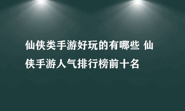 仙侠类手游好玩的有哪些 仙侠手游人气排行榜前十名