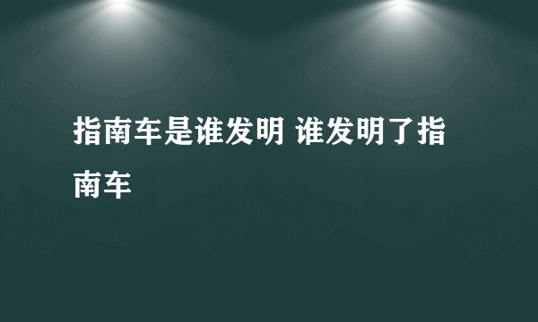 指南车是谁发明 谁发明了指南车