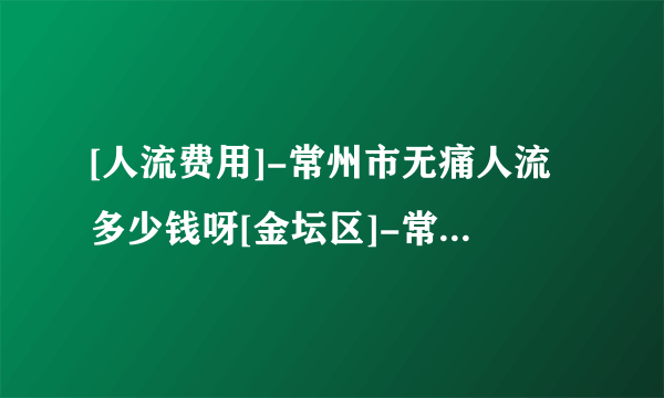 [人流费用]-常州市无痛人流多少钱呀[金坛区]-常州市人流哪个医院好