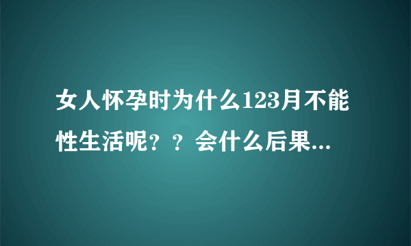 女人怀孕时为什么123月不能性生活呢？？会什么后果呢？...