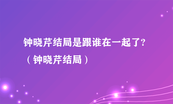 钟晓芹结局是跟谁在一起了?（钟晓芹结局）