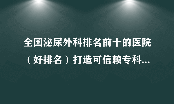 全国泌尿外科排名前十的医院（好排名）打造可信赖专科品牌[男科周刊]