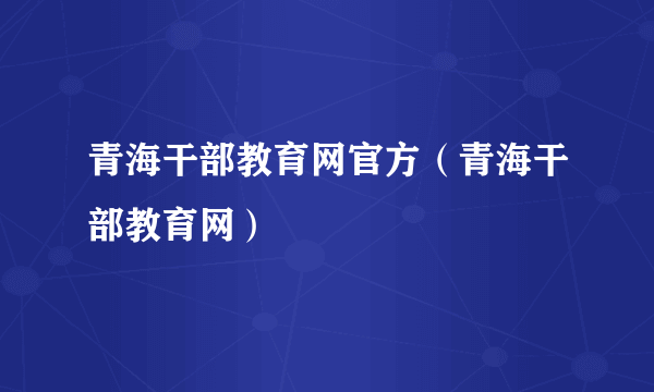 青海干部教育网官方（青海干部教育网）