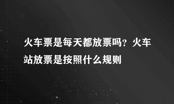 火车票是每天都放票吗？火车站放票是按照什么规则