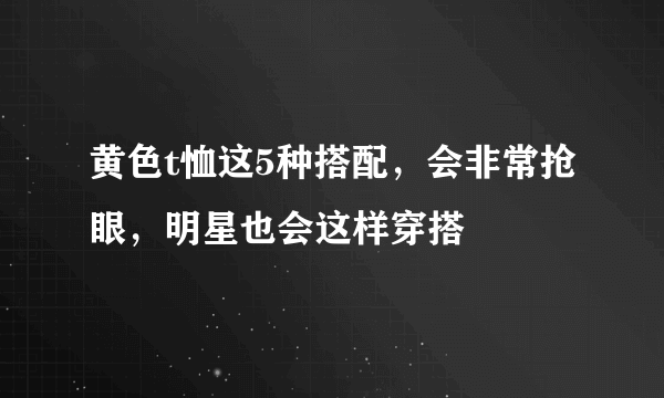 黄色t恤这5种搭配，会非常抢眼，明星也会这样穿搭