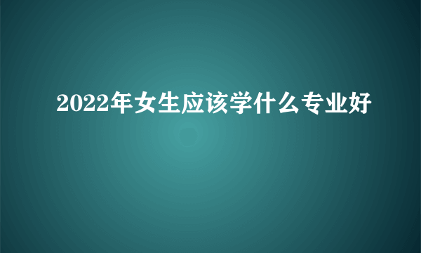 2022年女生应该学什么专业好