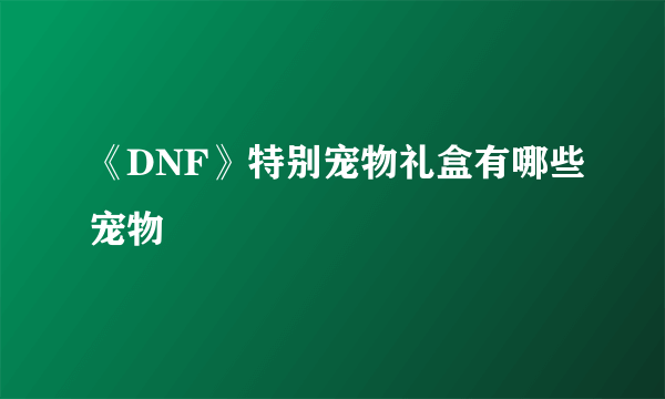 《DNF》特别宠物礼盒有哪些宠物