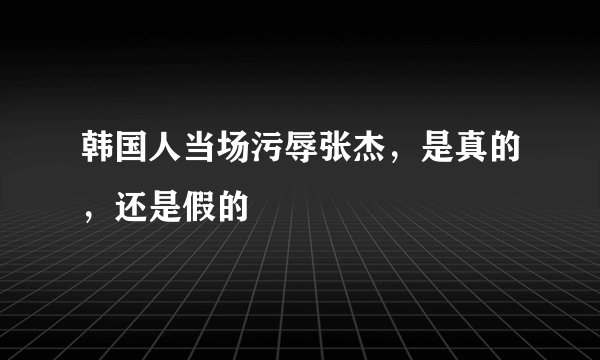 韩国人当场污辱张杰，是真的，还是假的