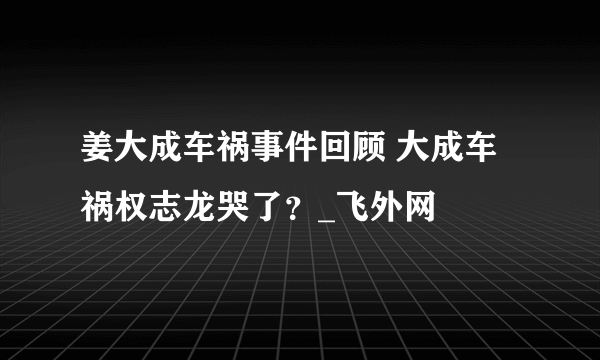 姜大成车祸事件回顾 大成车祸权志龙哭了？_飞外网