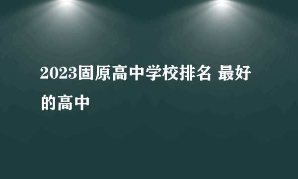 2023固原高中学校排名 最好的高中