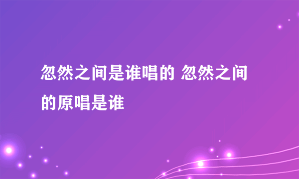 忽然之间是谁唱的 忽然之间的原唱是谁