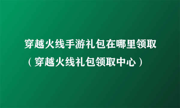 穿越火线手游礼包在哪里领取（穿越火线礼包领取中心）