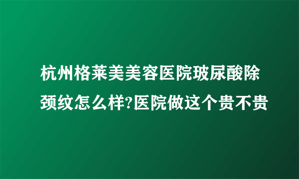 杭州格莱美美容医院玻尿酸除颈纹怎么样?医院做这个贵不贵