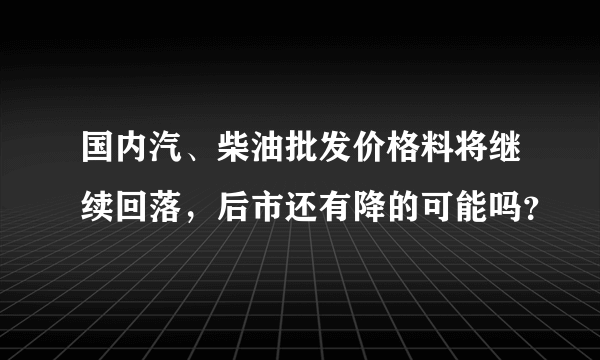 国内汽、柴油批发价格料将继续回落，后市还有降的可能吗？