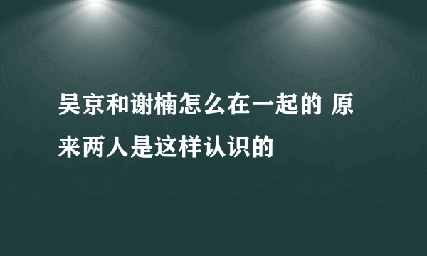 吴京和谢楠怎么在一起的 原来两人是这样认识的