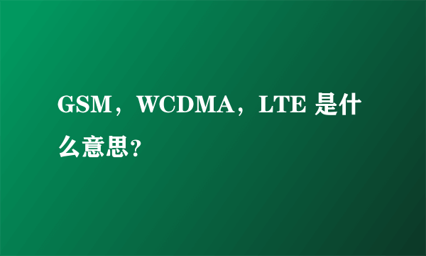 GSM，WCDMA，LTE 是什么意思？