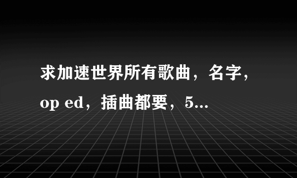 求加速世界所有歌曲，名字，op ed，插曲都要，50分不低吧？