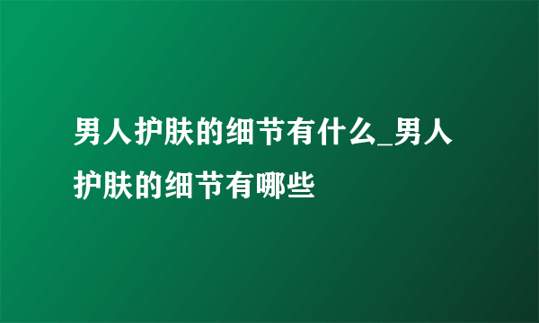 男人护肤的细节有什么_男人护肤的细节有哪些