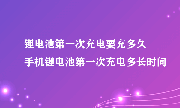 锂电池第一次充电要充多久 手机锂电池第一次充电多长时间