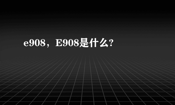 e908，E908是什么?