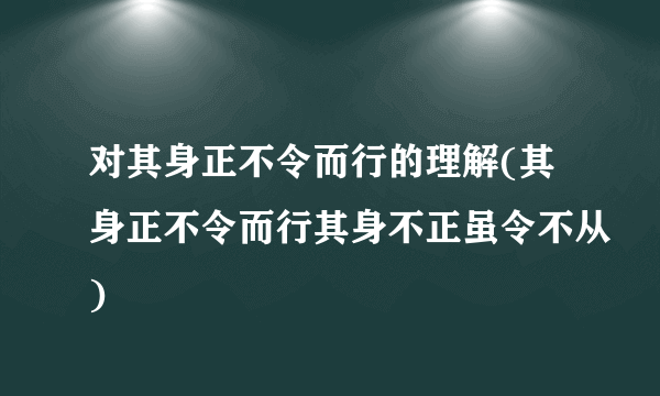 对其身正不令而行的理解(其身正不令而行其身不正虽令不从)