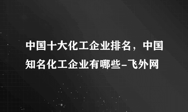 中国十大化工企业排名，中国知名化工企业有哪些-飞外网