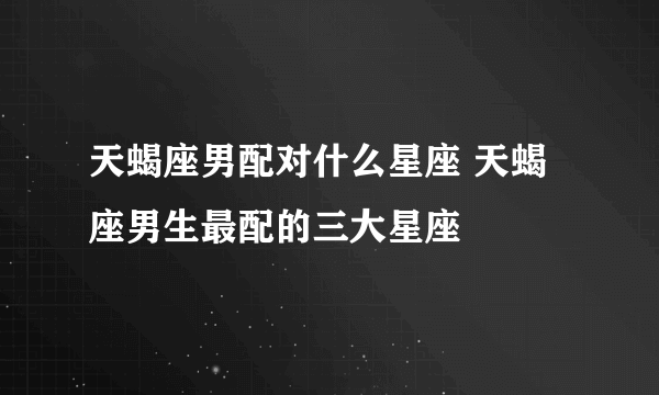 天蝎座男配对什么星座 天蝎座男生最配的三大星座