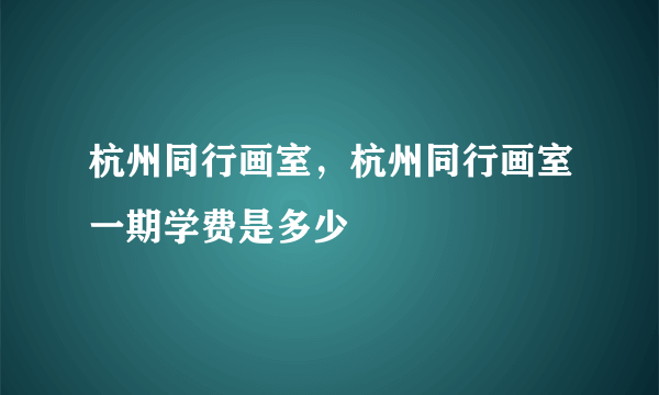 杭州同行画室，杭州同行画室一期学费是多少