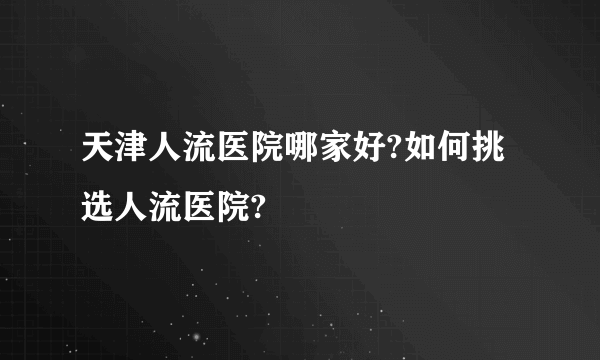 天津人流医院哪家好?如何挑选人流医院?