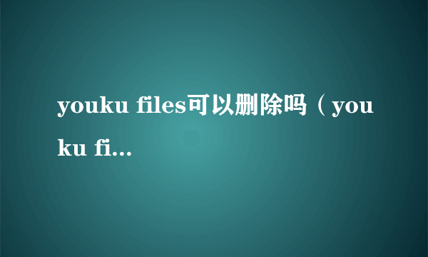 youku files可以删除吗（youku files是什么文件夹）