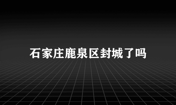 石家庄鹿泉区封城了吗