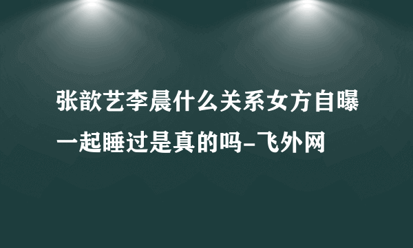 张歆艺李晨什么关系女方自曝一起睡过是真的吗-飞外网