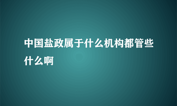 中国盐政属于什么机构都管些什么啊