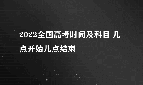 2022全国高考时间及科目 几点开始几点结束